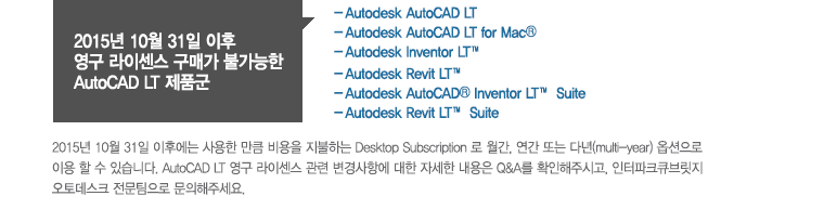 2015년 10월 31일 이후 영구 라이센스 구매가 불가능한AutoCAD LT 제품군(－Autodesk AutoCAD LT －Autodesk AutoCAD LT for Mac® －Autodesk Inventor LT™ －Autodesk Revit LT™ －Autodesk AutoCAD® Inventor LT™ Suite －Autodesk Revit LT™ Suite ) 2015년 10월 31일 이후에는 사용한 만큼 비용을 지불하는Desktop Subscription 로 월간, 연간 또는 다년(multi-year) 옵션으로 이용 할 수 있습니다. AutoCAD LT 영구 라이센스 관련 변경사항에 대한 자세한 내용은 Q&A를 확인해주시고, 인터파크큐브릿지 오토데스크 전문팀으로 문의해주세요.