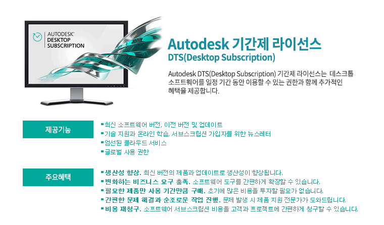 Autodesk 기간제 라이선스 | DTS(Desktop Subscription) Autodesk DTS(Desktop Subscription) 기간제 라이선스는  데스크톱 소프트웨어를 일정 기간 동안 이용할 수 있는 권한과 함께 추가적인 혜택을 제공합니다. 제공기능:최신 소프트웨어 버전, 이전 버전 및 업데이트,
 기술 지원과 온라인 학습, 서브스크립션 가입자를 위한 뉴스레터, 엄선된 클라우드 서비스, 글로벌 사용 권한   주요혜택:생산성 향상. 최신 버전의 제품과 업데이트로 생산성이 향상됩니다. 변화하는 비즈니스 요구 충족. 소프트웨어 도구를 간편하게 확장할 수 있습니다. 필요한 제품만 사용 기간만큼 구매. 초기에 많은 비용을 투자할 필요가 없습니다. 간편한 문제 해결과 순조로운 작업 진행. 문제 발생 시 제품 지원 전문가가 도와드립니다. 비용 재청구. 소프트웨어 서브스크립션 비용을 고객과 프로젝트에 간편하게 청구할 수 있습니다.