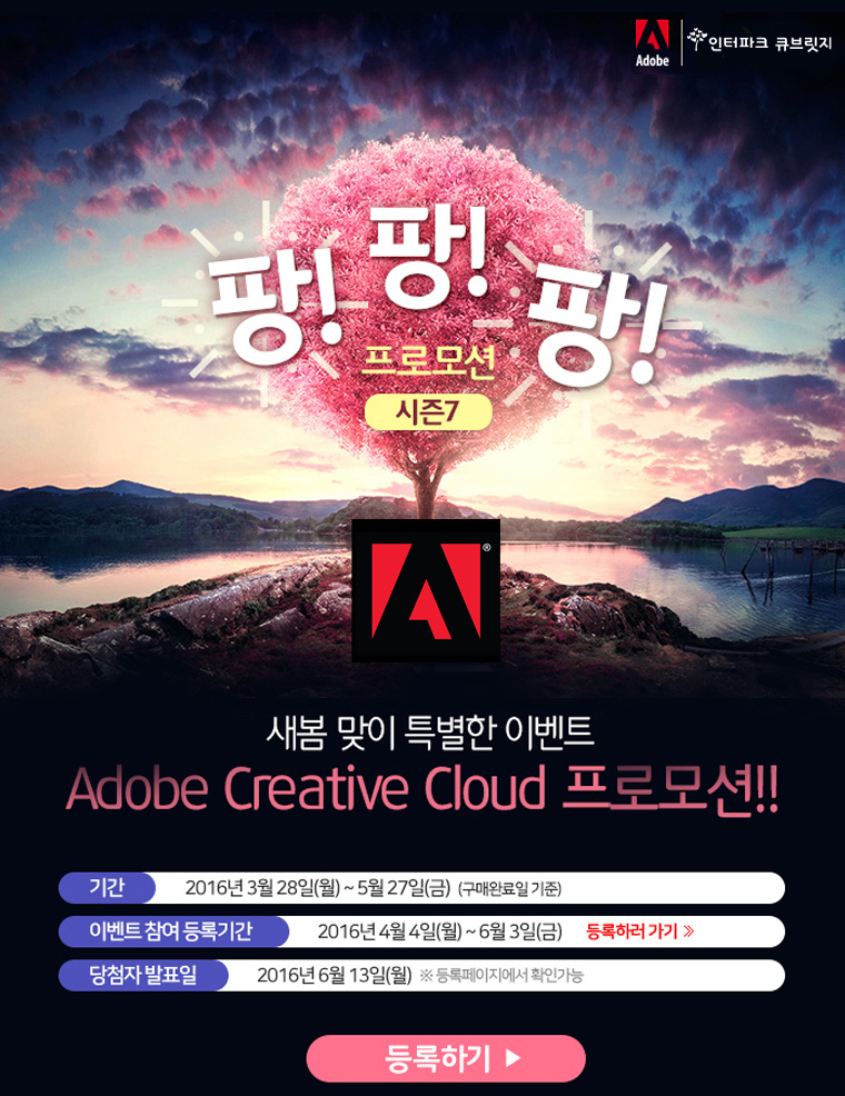 팡! 팡! 팡! 프모션 시즌 7 새봄 맞이 특별한 이벤트 Adobe Creative Cloud 프로모션! 1. 기간: 2016년 3월 28일(월)~ 5월27일(금) (구매완료일 기준) 2. 이벤트 참여 등록기간: 2016년 4월 4일(월)~6월3일(금) 3.당첨자 발표일:2016년 6월 13일(월) *등록페이지에서 확인가능