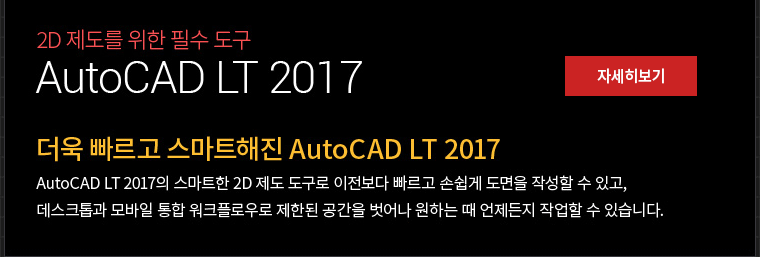2D 제도를 위한 필수 도루 AutoCAD LT 2017 더욱 빠르고 스마트해진 AutoCad LT 2017  AutoCad LT 2017의 스마트한 2D 제도 도구로 이전보다 빠르고 손쉽게 도면을 작성할 수 있고, 데스크톱과 모바일 통합 워크플로우로 제한된 공간을 벗어나 원하는 때 언제든지 작업 할 수 있습니다.