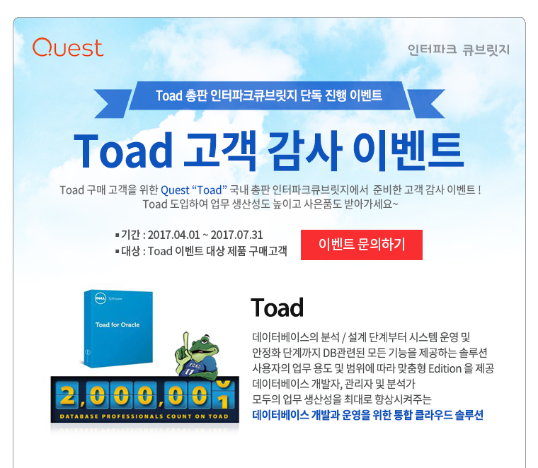 Toad 고객 감사 이벤트 Toad 구매 고객을 위한 Quest “Toad” 국내 총판 인터파크큐브릿지에서  준비한 고객 감사 이벤트! Toad 도입하여 업무 생산성도 높이고 사은품도 받아가세요~  기간 : 2017.04.01 ~ 2017.07.31 대상 : Toad 이벤트 대상 제품 구매고객