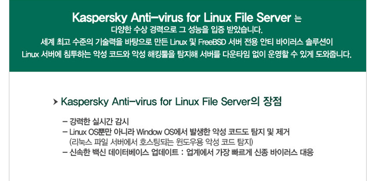 Akaspersky anti-virus for linux file server는 다양한 수상 경력으로 그 성능을 입증 받았습니다. 세계 최고 수준의 기술력을 바탕으로 만든 linux 및 freeBSD 서버 전용 안티 바이러스 솔루션이 linux 서버에 침투하는 악성 코드와 악성 해킹툴을 탐지해 서버를 다운타임 없이 운영할 수있게 도와줍니다.
